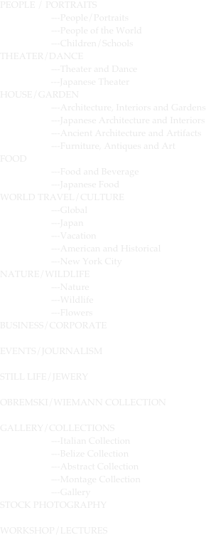PEOPLE / PORTRAITS	
		---People/Portraits
		---People of the World						
		---Children/Schools
THEATER/DANCE			
		---Theater and Dance
                      ---Japanese Theater
HOUSE/GARDEN			
		---Architecture, Interiors and Gardens
		---Japanese Architecture and Interiors
		---Ancient Architecture and Artifacts
		---Furniture, Antiques and Art
FOOD						
		---Food and Beverage
		---Japanese Food
WORLD TRAVEL/CULTURE	
		---Global
		---Japan
		---Vacation
		---American and Historical
		---New York City
NATURE/WILDLIFE			
		---Nature
		---Wildlife
		---Flowers
BUSINESS/CORPORATE		

EVENTS/JOURNALISM		

STILL LIFE/JEWERY			

OBREMSKI/WIEMANN COLLECTION		

GALLERY/COLLECTIONS	
		---Italian Collection
		---Belize Collection
		---Abstract Collection
		---Montage Collection
		---Gallery
STOCK PHOTOGRAPHY	

WORKSHOP/LECTURES
			